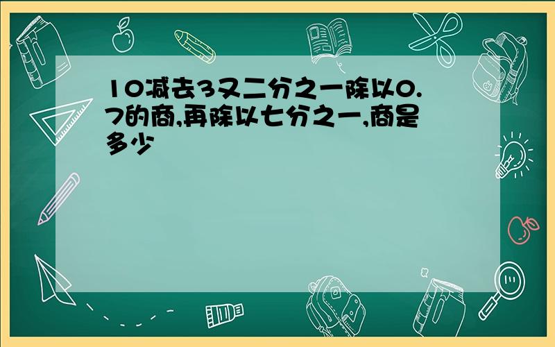 10减去3又二分之一除以0.7的商,再除以七分之一,商是多少