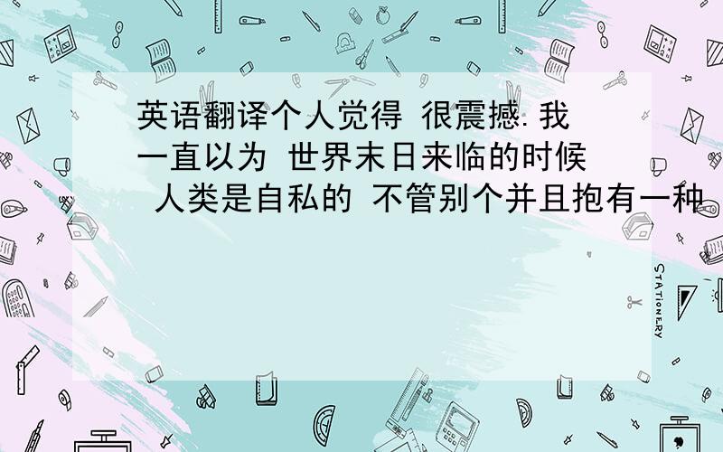 英语翻译个人觉得 很震撼.我一直以为 世界末日来临的时候 人类是自私的 不管别个并且抱有一种 我死了你也一定要死的想法