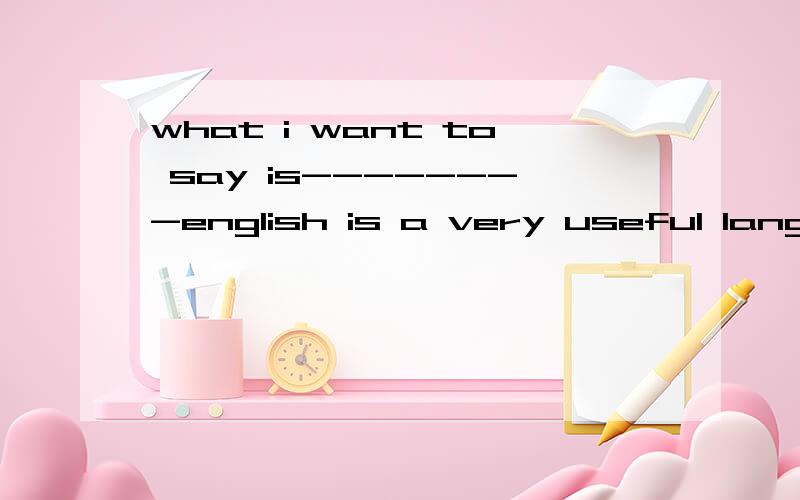 what i want to say is--------english is a very useful langua