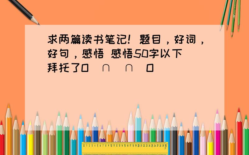 求两篇读书笔记！题目，好词，好句，感悟 感悟50字以下 拜托了O(∩_∩)O