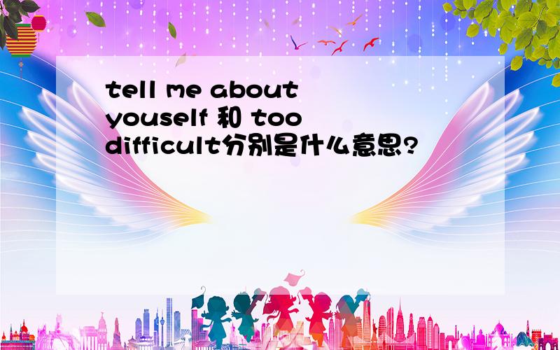 tell me about youself 和 too difficult分别是什么意思?