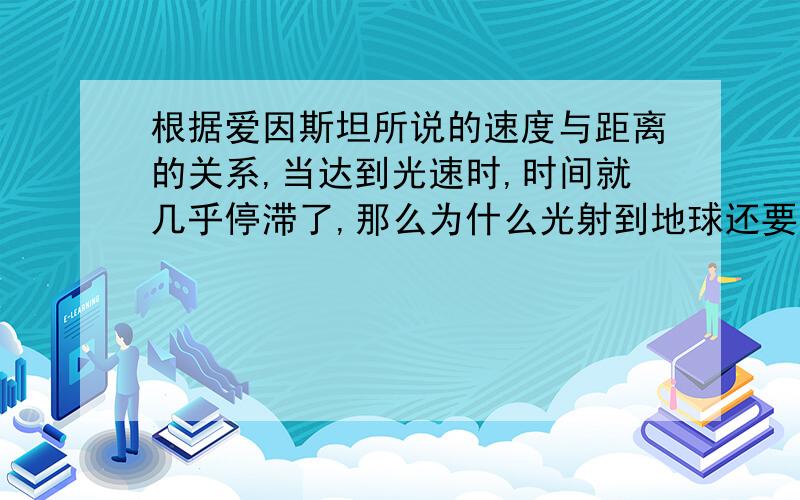 根据爱因斯坦所说的速度与距离的关系,当达到光速时,时间就几乎停滞了,那么为什么光射到地球还要几分钟呢?