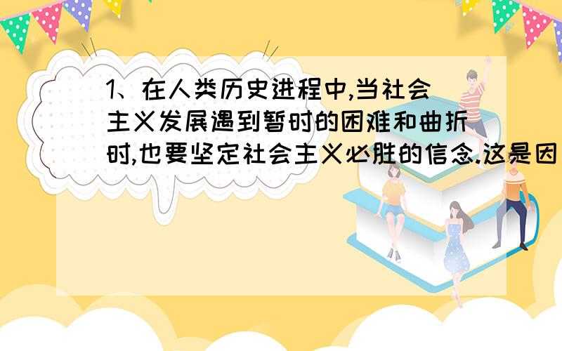 1、在人类历史进程中,当社会主义发展遇到暂时的困难和曲折时,也要坚定社会主义必胜的信念.这是因为（）