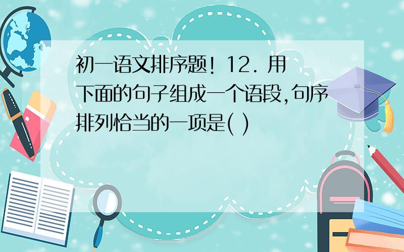 初一语文排序题! 12. 用下面的句子组成一个语段,句序排列恰当的一项是( )