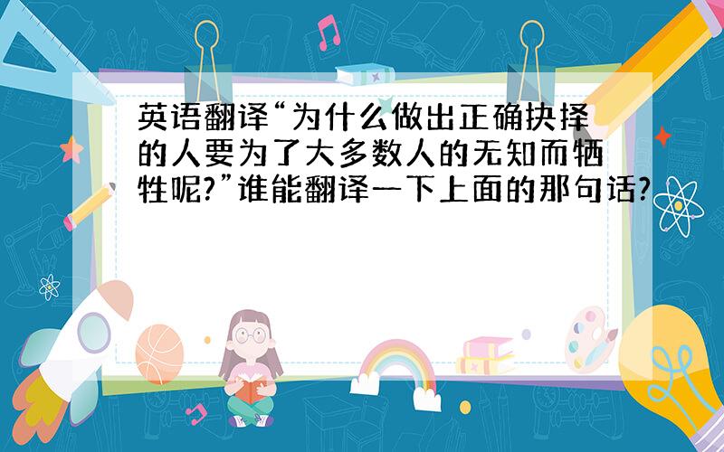 英语翻译“为什么做出正确抉择的人要为了大多数人的无知而牺牲呢?”谁能翻译一下上面的那句话?