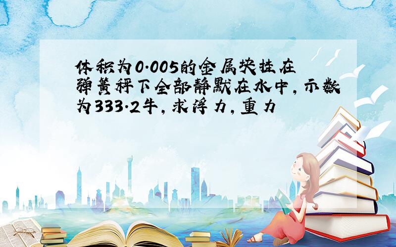 体积为0.005的金属块挂在弹簧秤下全部静默在水中,示数为333.2牛,求浮力,重力