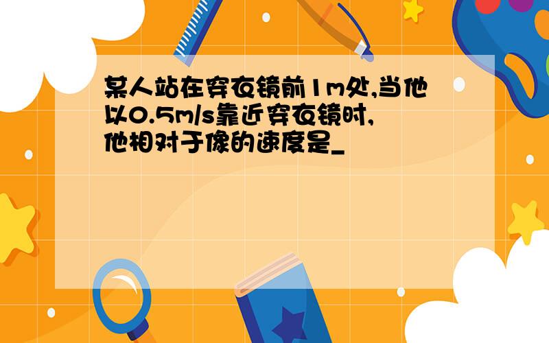 某人站在穿衣镜前1m处,当他以0.5m/s靠近穿衣镜时,他相对于像的速度是_