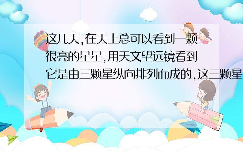 这几天,在天上总可以看到一颗很亮的星星,用天文望远镜看到它是由三颗星纵向排列而成的,这三颗星中间...