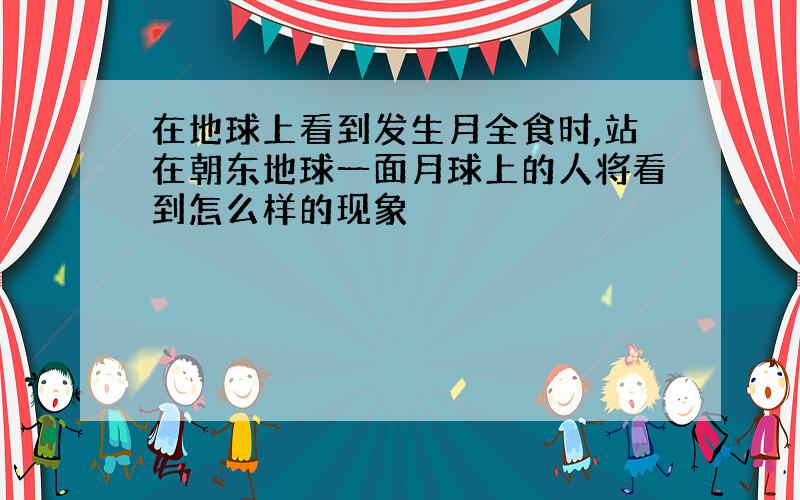 在地球上看到发生月全食时,站在朝东地球一面月球上的人将看到怎么样的现象