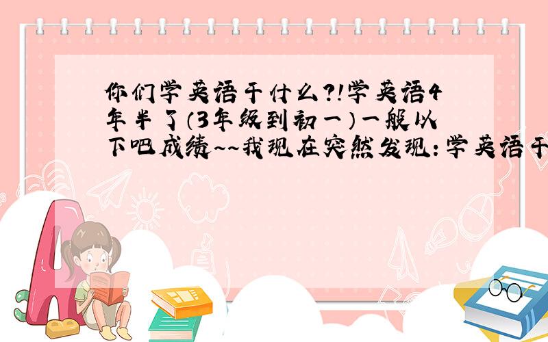 你们学英语干什么?!学英语4年半了（3年级到初一）一般以下吧成绩~~我现在突然发现：学英语干什么!?大家说说吧你们什么公