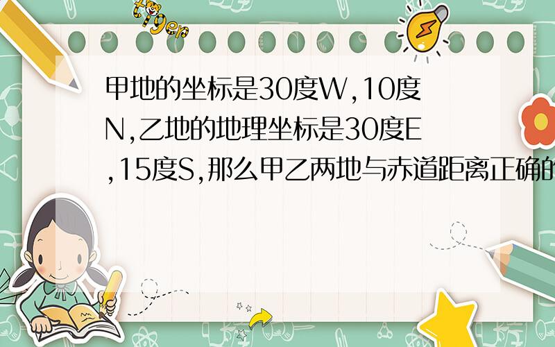 甲地的坐标是30度W,10度N,乙地的地理坐标是30度E,15度S,那么甲乙两地与赤道距离正确的说法是