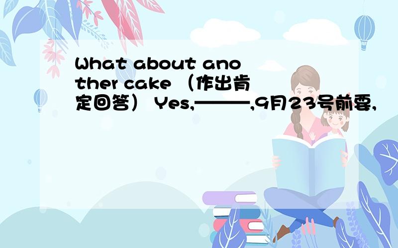 What about another cake （作出肯定回答） Yes,———,9月23号前要,