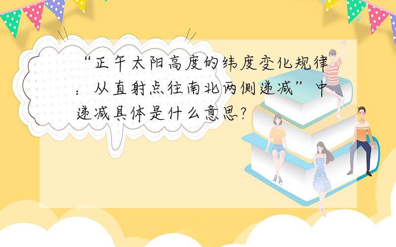 “正午太阳高度的纬度变化规律：从直射点往南北两侧递减”中递减具体是什么意思?