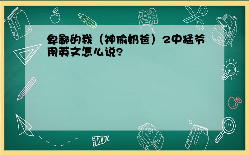 卑鄙的我（神偷奶爸）2中猛爷用英文怎么说?