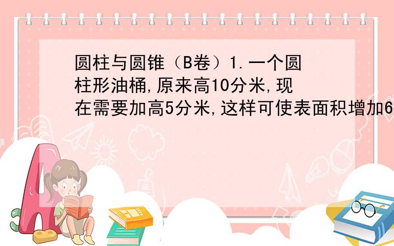 圆柱与圆锥（B卷）1.一个圆柱形油桶,原来高10分米,现在需要加高5分米,这样可使表面积增加6.28平方米,求油罐加高后