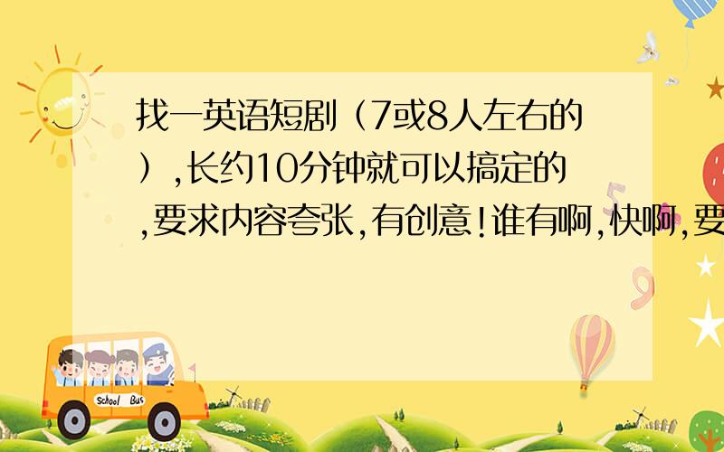 找一英语短剧（7或8人左右的）,长约10分钟就可以搞定的,要求内容夸张,有创意!谁有啊,快啊,要带有剧本、英汉翻译、内容