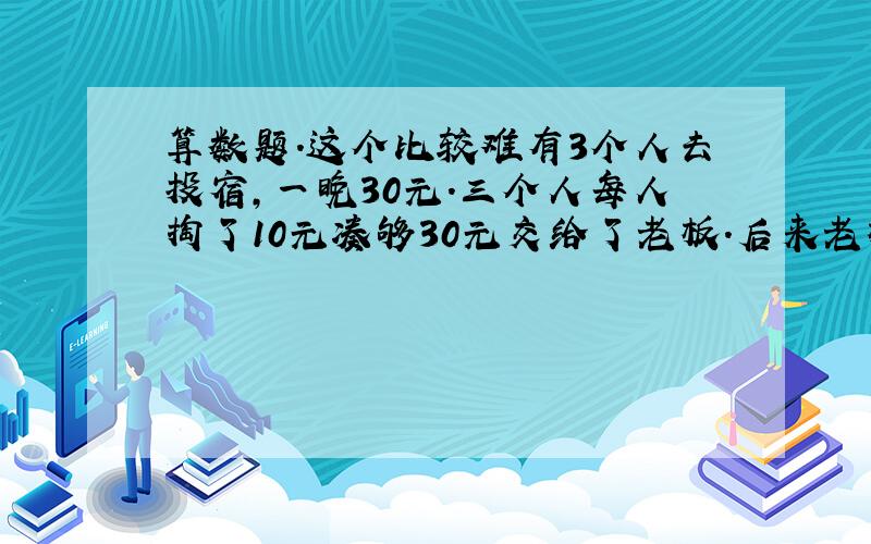 算数题.这个比较难有3个人去投宿,一晚30元.三个人每人掏了10元凑够30元交给了老板.后来老板说今天优惠只要25元就够