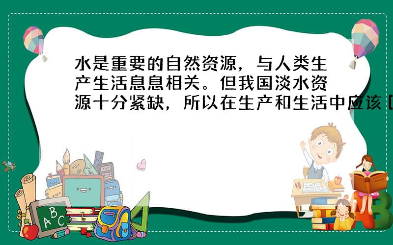 水是重要的自然资源，与人类生产生活息息相关。但我国淡水资源十分紧缺，所以在生产和生活中应该 [  &