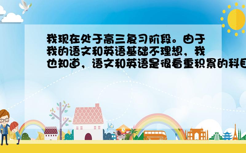 我现在处于高三复习阶段。由于我的语文和英语基础不理想，我也知道，语文和英语是很看重积累的科目，不像数学那样提升得快。我本