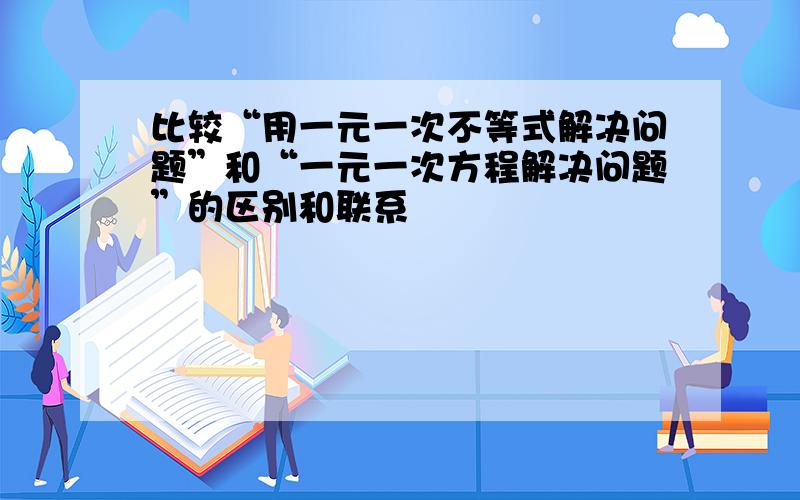 比较“用一元一次不等式解决问题”和“一元一次方程解决问题”的区别和联系