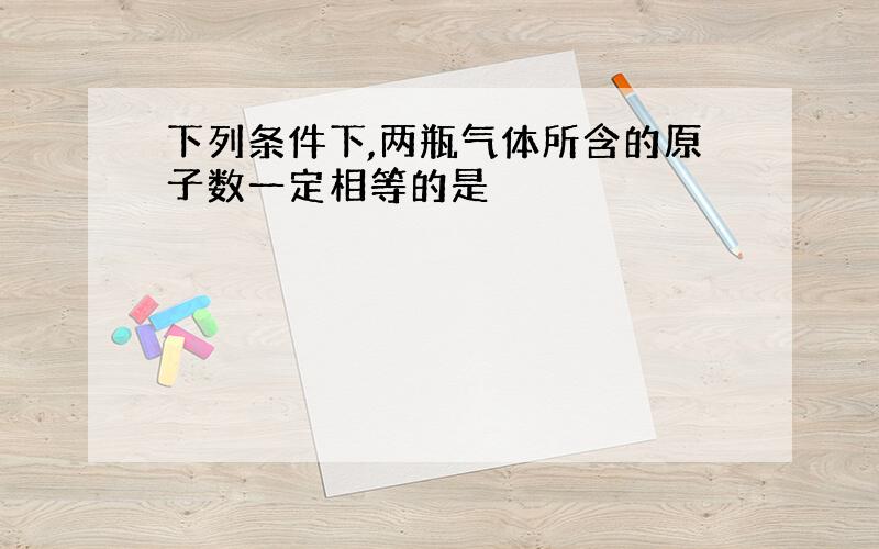 下列条件下,两瓶气体所含的原子数一定相等的是