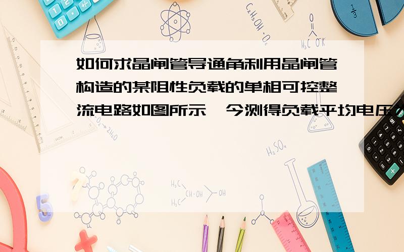 如何求晶闸管导通角利用晶闸管构造的某阻性负载的单相可控整流电路如图所示,今测得负载平均电压为4.5V,若忽略整流损耗且整