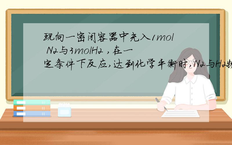 现向一密闭容器中充入1mol N2与3molH2 ,在一定条件下反应,达到化学平衡时,N2与H2物质的量浓度之比1:3,