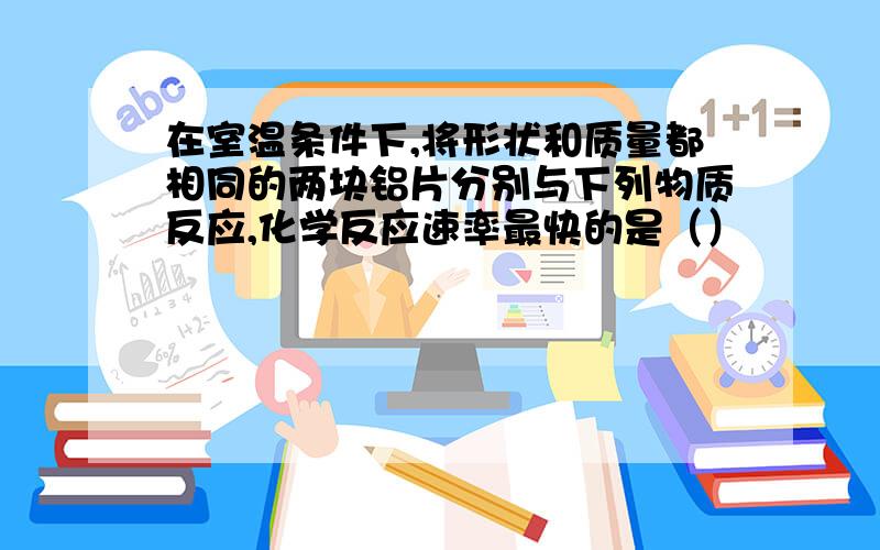 在室温条件下,将形状和质量都相同的两块铝片分别与下列物质反应,化学反应速率最快的是（）