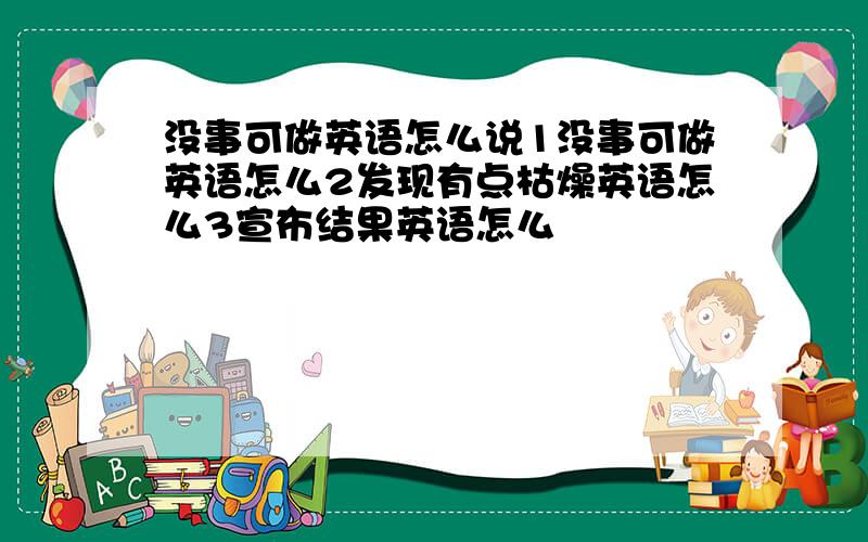 没事可做英语怎么说1没事可做英语怎么2发现有点枯燥英语怎么3宣布结果英语怎么