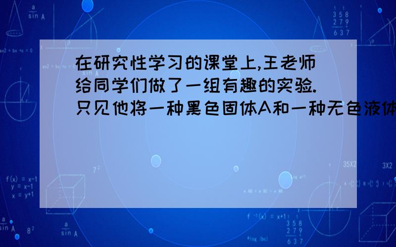 在研究性学习的课堂上,王老师给同学们做了一组有趣的实验.只见他将一种黑色固体A和一种无色液体B混合,同学们观察到有气泡冒