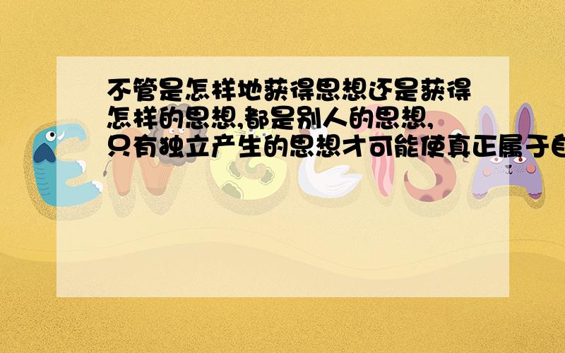 不管是怎样地获得思想还是获得怎样的思想,都是别人的思想,只有独立产生的思想才可能使真正属于自己的思想.那么怎样具备独立产