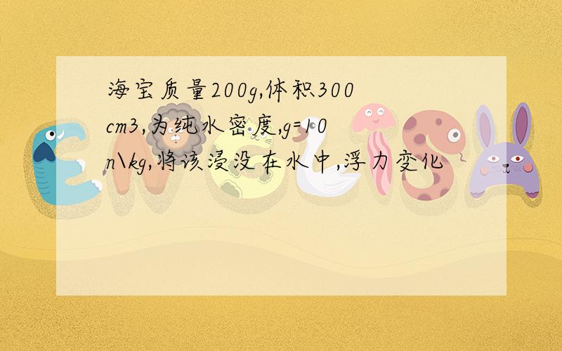 海宝质量200g,体积300cm3,为纯水密度,g=10n\kg,将该浸没在水中,浮力变化