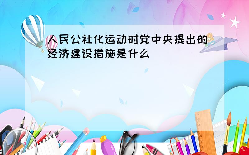 人民公社化运动时党中央提出的经济建设措施是什么