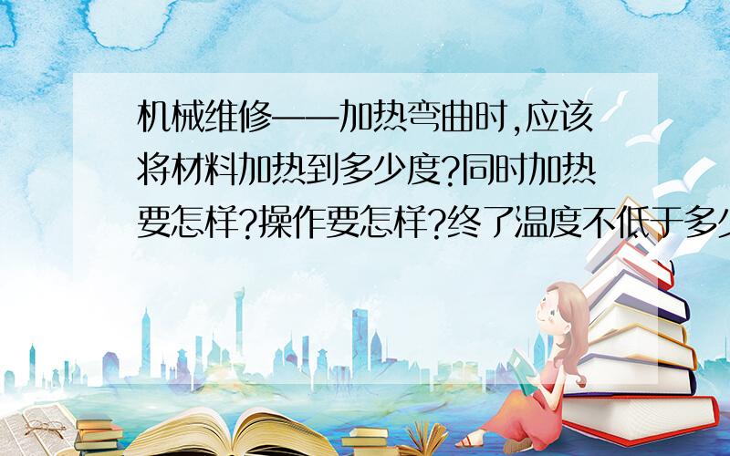 机械维修——加热弯曲时,应该将材料加热到多少度?同时加热要怎样?操作要怎样?终了温度不低于多少度?