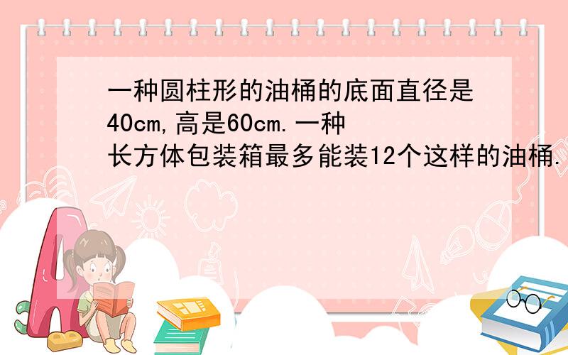 一种圆柱形的油桶的底面直径是40cm,高是60cm.一种长方体包装箱最多能装12个这样的油桶.