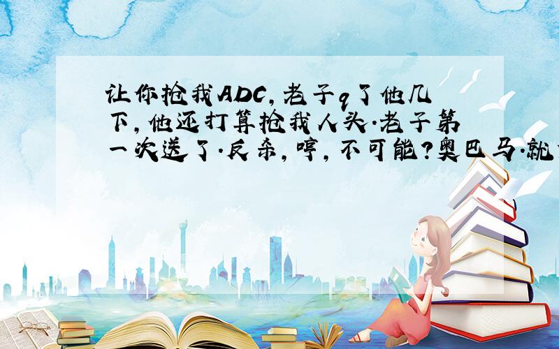 让你抢我ADC,老子q了他几下,他还打算抢我人头.老子第一次送了.反杀,哼,不可能?奥巴马.就凭记忆混乱地打了一段,顺便