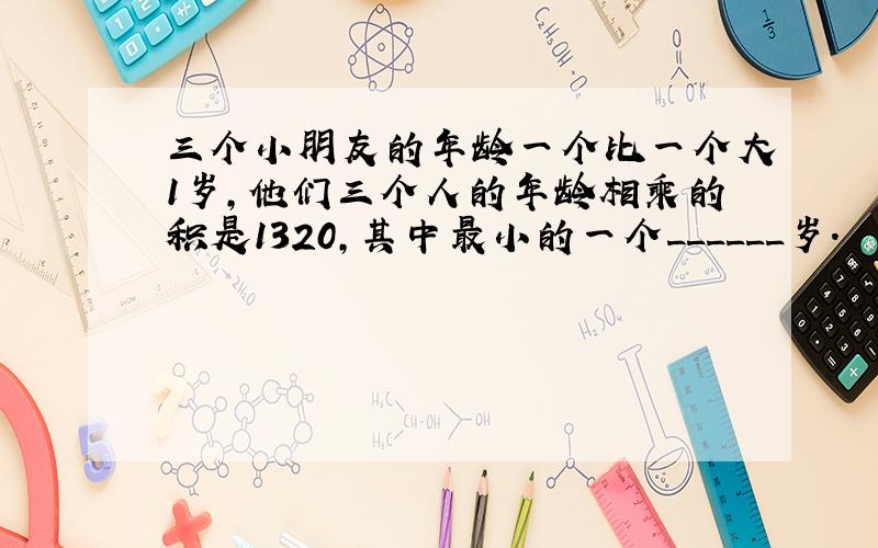 三个小朋友的年龄一个比一个大1岁，他们三个人的年龄相乘的积是1320，其中最小的一个______岁．