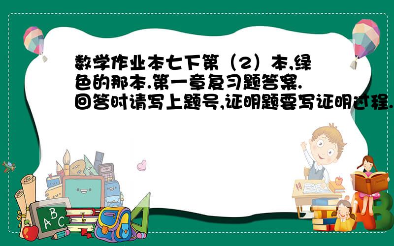 数学作业本七下第（2）本,绿色的那本.第一章复习题答案.回答时请写上题号,证明题要写证明过程.