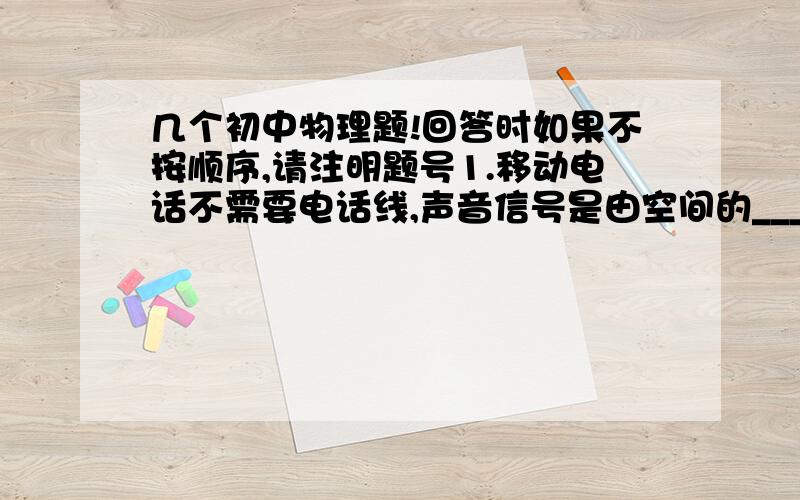 几个初中物理题!回答时如果不按顺序,请注明题号1.移动电话不需要电话线,声音信号是由空间的_____来传播的2.广播是通