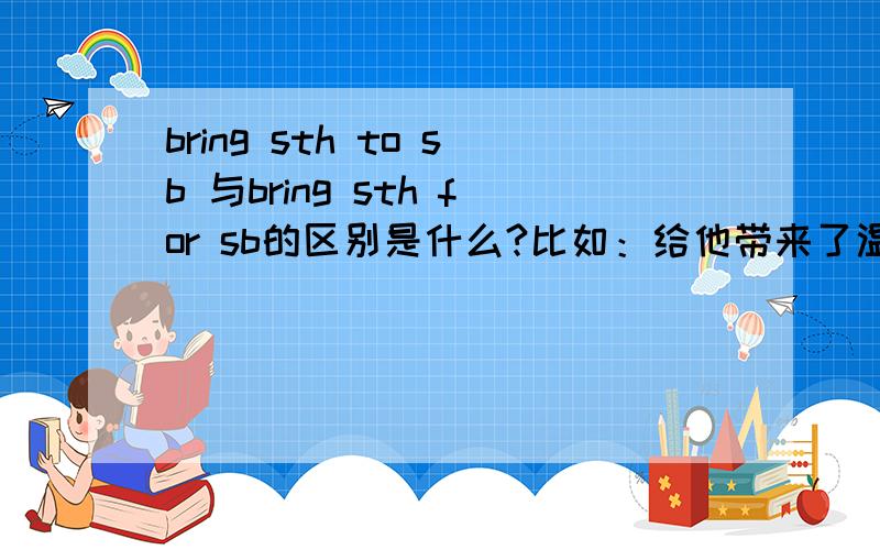 bring sth to sb 与bring sth for sb的区别是什么?比如：给他带来了温暖,如何翻译呢