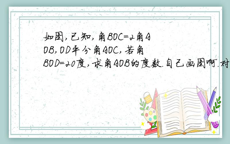 如图,已知,角BOC=2角AOB,OD平分角AOC,若角BOD=20度,求角AOB的度数.自己画图啊.对不起啊 不能传图