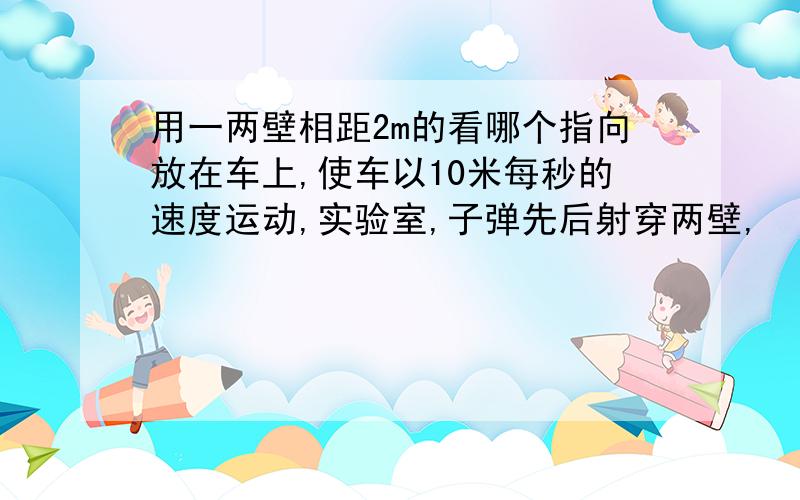 用一两壁相距2m的看哪个指向放在车上,使车以10米每秒的速度运动,实验室,子弹先后射穿两壁,