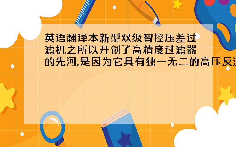 英语翻译本新型双级智控压差过滤机之所以开创了高精度过滤器的先河,是因为它具有独一无二的高压反洗功能,是唯一不需更换滤元、