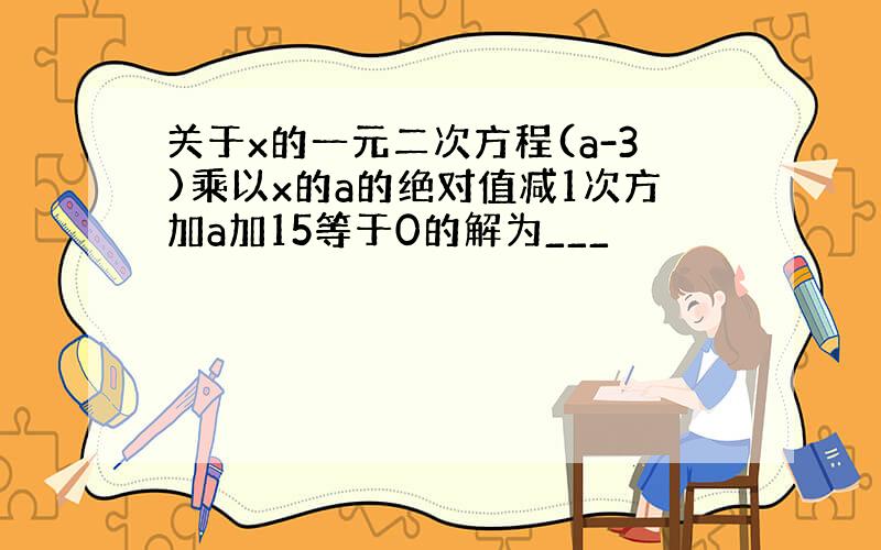 关于x的一元二次方程(a-3)乘以x的a的绝对值减1次方加a加15等于0的解为___