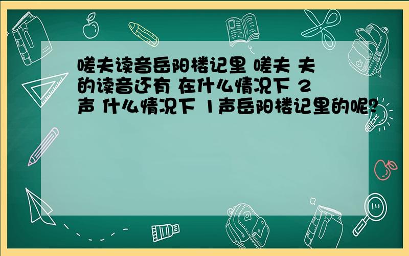 嗟夫读音岳阳楼记里 嗟夫 夫的读音还有 在什么情况下 2声 什么情况下 1声岳阳楼记里的呢？