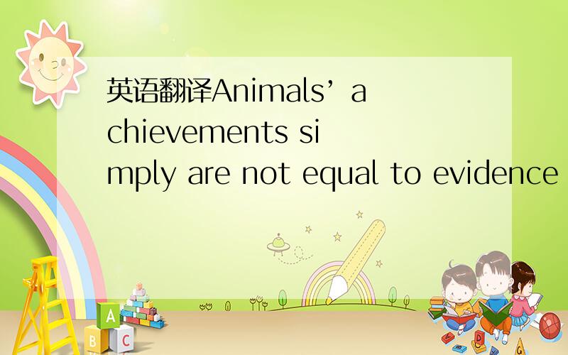 英语翻译Animals’ achievements simply are not equal to evidence o