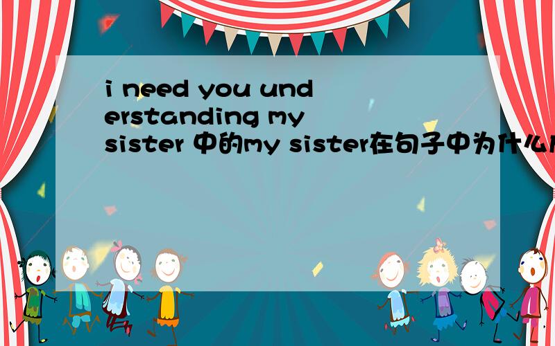 i need you understanding my sister 中的my sister在句子中为什么成分? 我认为