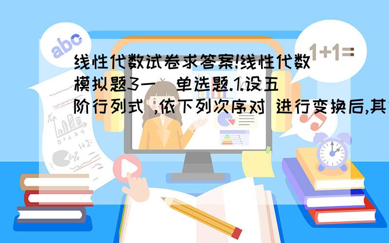 线性代数试卷求答案!线性代数模拟题3一．单选题.1.设五阶行列式 ,依下列次序对 进行变换后,其结果是（ ）．交换第一行