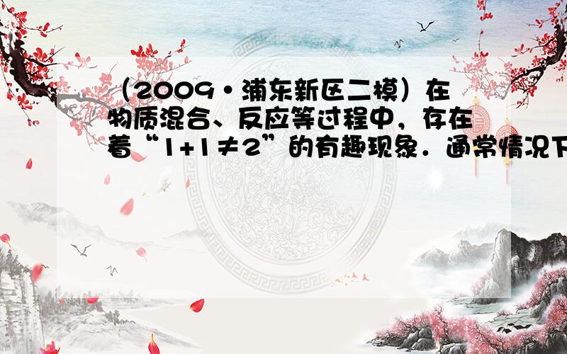 （2009•浦东新区二模）在物质混合、反应等过程中，存在着“1+1≠2”的有趣现象．通常情况下，下列各种混合或反应过程中