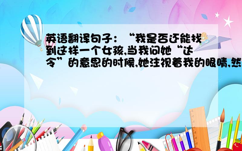 英语翻译句子：“我是否还能找到这样一个女孩,当我问她“达令”的意思的时候,她注视着我的眼睛,然后对我说：“亲爱的.””.